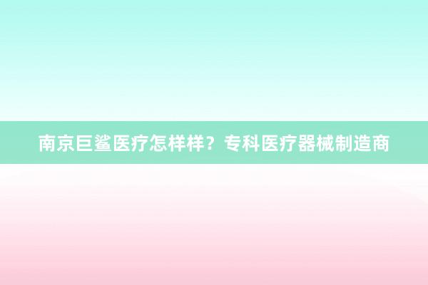 南京巨鲨医疗怎样样？专科医疗器械制造商