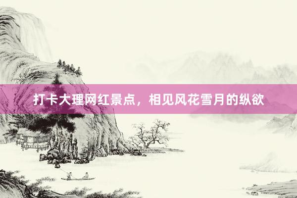 打卡大理网红景点，相见风花雪月的纵欲