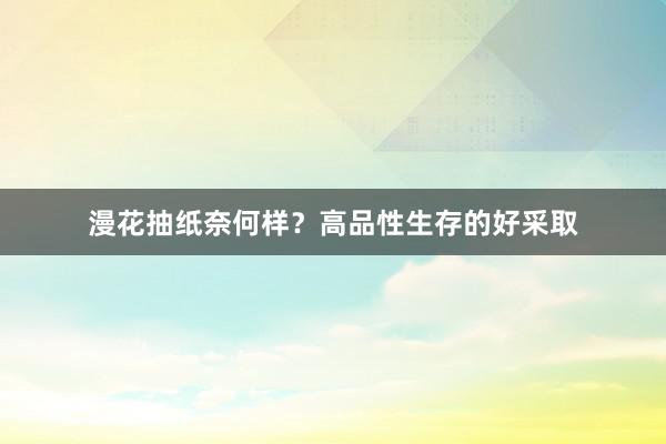漫花抽纸奈何样？高品性生存的好采取